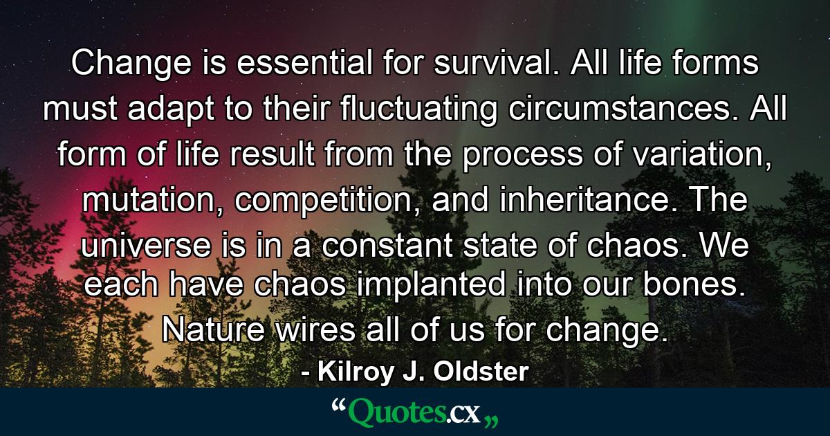 Change is essential for survival. All life forms must adapt to their fluctuating circumstances. All form of life result from the process of variation, mutation, competition, and inheritance. The universe is in a constant state of chaos. We each have chaos implanted into our bones. Nature wires all of us for change. - Quote by Kilroy J. Oldster