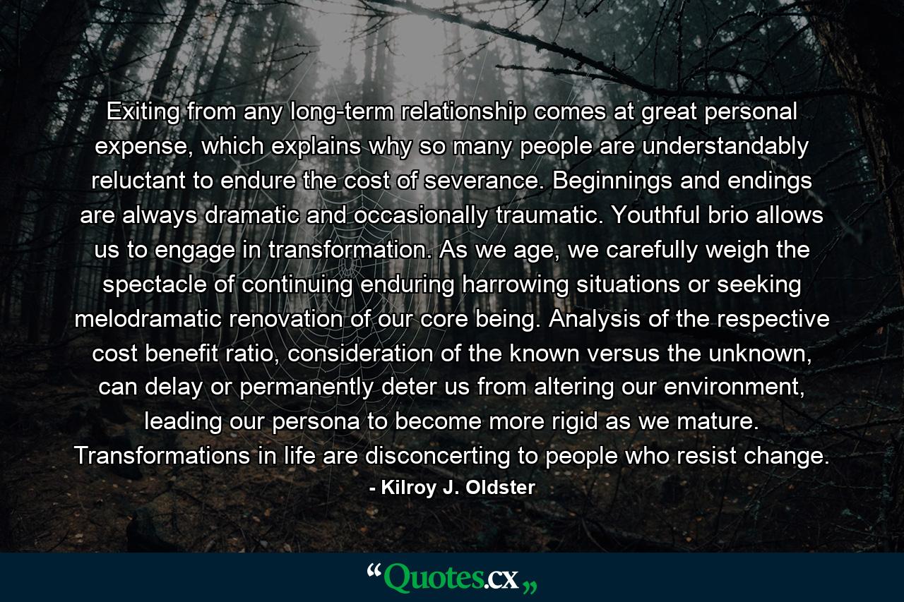 Exiting from any long-term relationship comes at great personal expense, which explains why so many people are understandably reluctant to endure the cost of severance. Beginnings and endings are always dramatic and occasionally traumatic. Youthful brio allows us to engage in transformation. As we age, we carefully weigh the spectacle of continuing enduring harrowing situations or seeking melodramatic renovation of our core being. Analysis of the respective cost benefit ratio, consideration of the known versus the unknown, can delay or permanently deter us from altering our environment, leading our persona to become more rigid as we mature. Transformations in life are disconcerting to people who resist change. - Quote by Kilroy J. Oldster