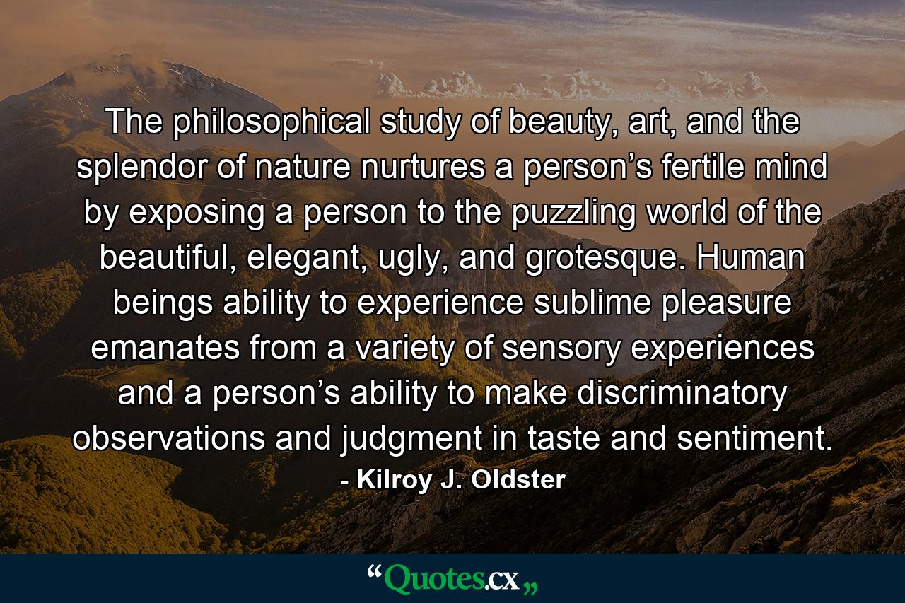 The philosophical study of beauty, art, and the splendor of nature nurtures a person’s fertile mind by exposing a person to the puzzling world of the beautiful, elegant, ugly, and grotesque. Human beings ability to experience sublime pleasure emanates from a variety of sensory experiences and a person’s ability to make discriminatory observations and judgment in taste and sentiment. - Quote by Kilroy J. Oldster