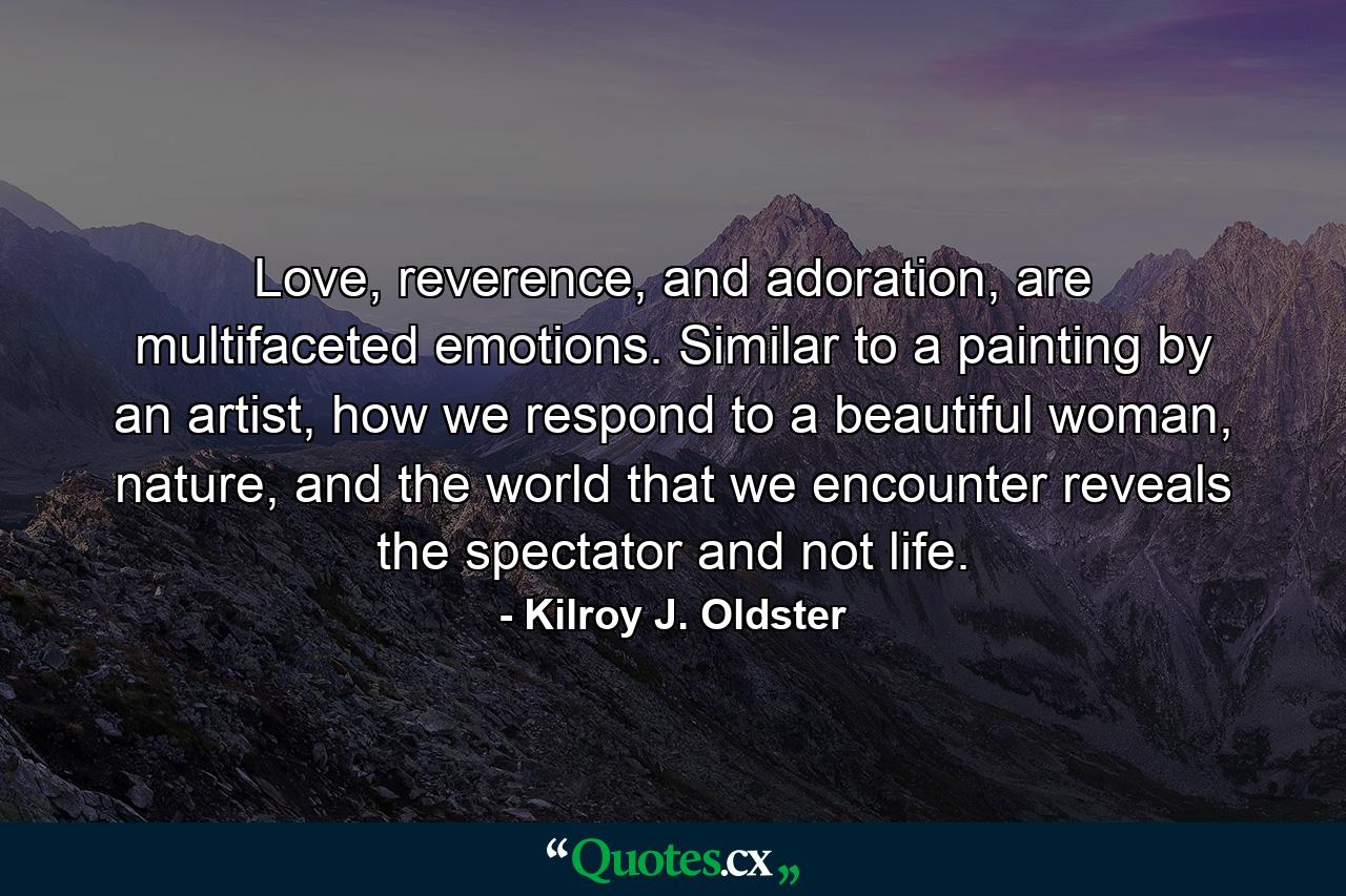 Love, reverence, and adoration, are multifaceted emotions. Similar to a painting by an artist, how we respond to a beautiful woman, nature, and the world that we encounter reveals the spectator and not life. - Quote by Kilroy J. Oldster