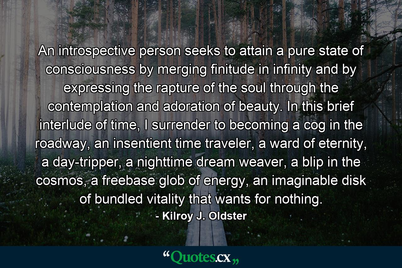 An introspective person seeks to attain a pure state of consciousness by merging finitude in infinity and by expressing the rapture of the soul through the contemplation and adoration of beauty. In this brief interlude of time, I surrender to becoming a cog in the roadway, an insentient time traveler, a ward of eternity, a day-tripper, a nighttime dream weaver, a blip in the cosmos, a freebase glob of energy, an imaginable disk of bundled vitality that wants for nothing. - Quote by Kilroy J. Oldster