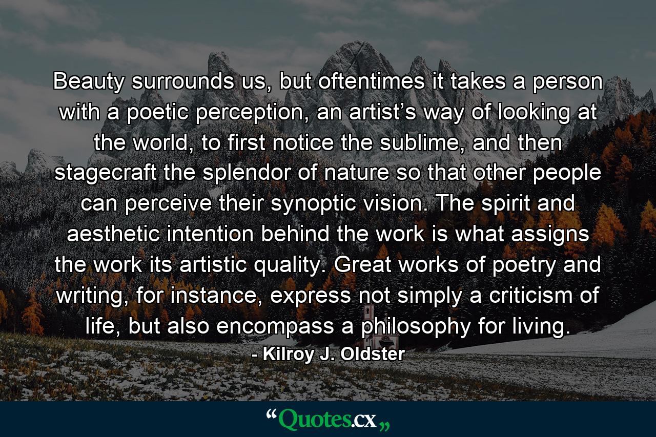 Beauty surrounds us, but oftentimes it takes a person with a poetic perception, an artist’s way of looking at the world, to first notice the sublime, and then stagecraft the splendor of nature so that other people can perceive their synoptic vision. The spirit and aesthetic intention behind the work is what assigns the work its artistic quality. Great works of poetry and writing, for instance, express not simply a criticism of life, but also encompass a philosophy for living. - Quote by Kilroy J. Oldster