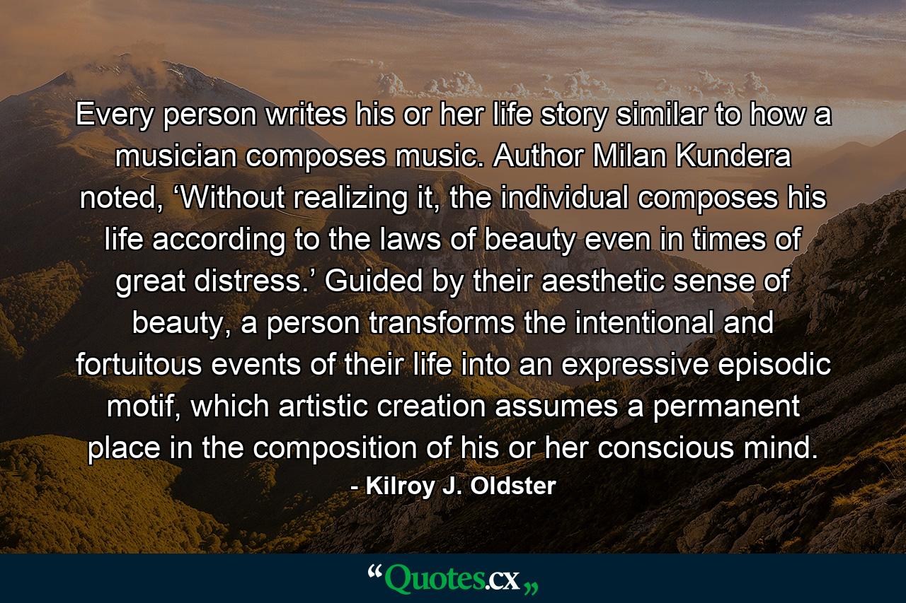 Every person writes his or her life story similar to how a musician composes music. Author Milan Kundera noted, ‘Without realizing it, the individual composes his life according to the laws of beauty even in times of great distress.’ Guided by their aesthetic sense of beauty, a person transforms the intentional and fortuitous events of their life into an expressive episodic motif, which artistic creation assumes a permanent place in the composition of his or her conscious mind. - Quote by Kilroy J. Oldster