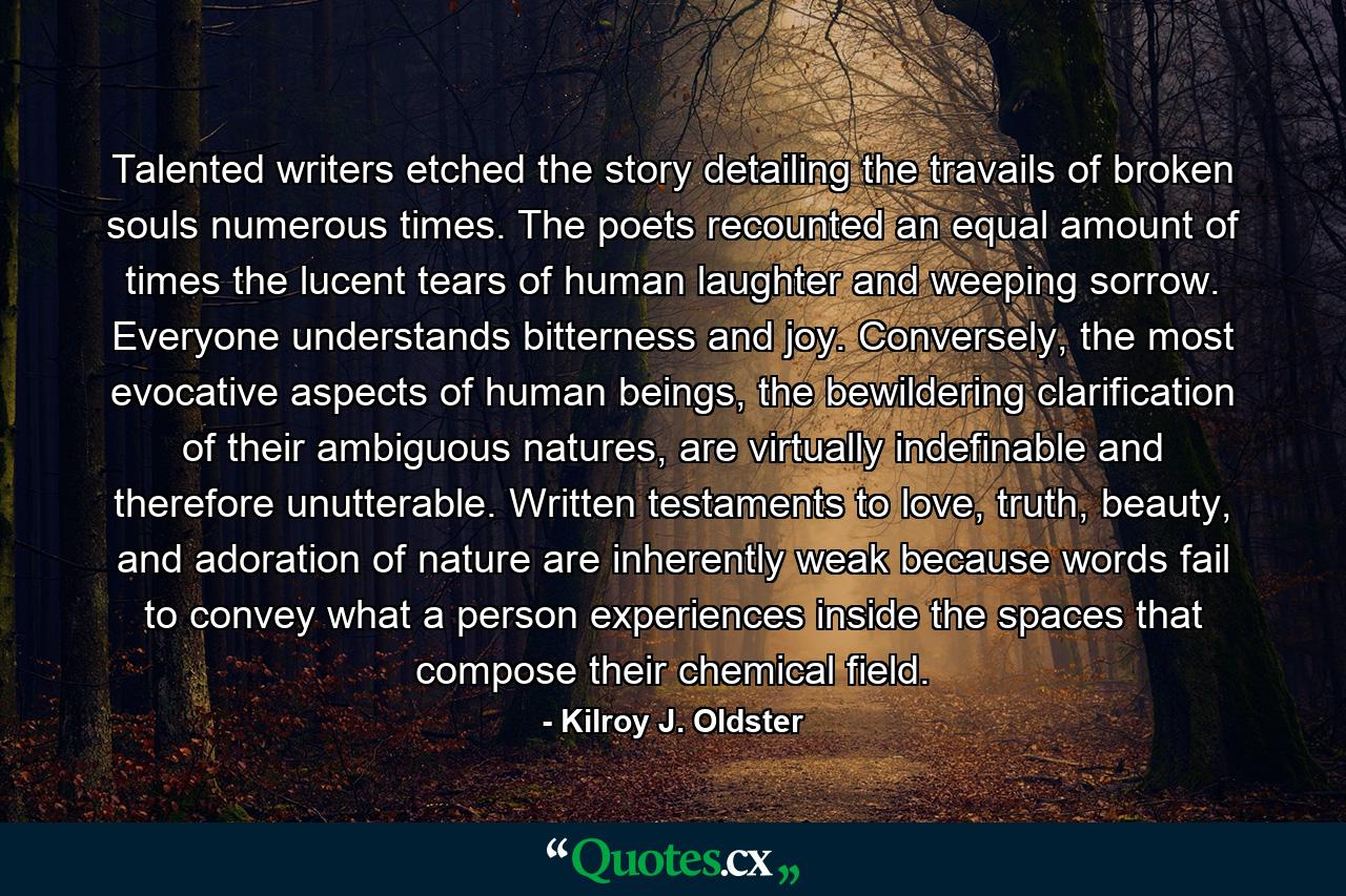 Talented writers etched the story detailing the travails of broken souls numerous times. The poets recounted an equal amount of times the lucent tears of human laughter and weeping sorrow. Everyone understands bitterness and joy. Conversely, the most evocative aspects of human beings, the bewildering clarification of their ambiguous natures, are virtually indefinable and therefore unutterable. Written testaments to love, truth, beauty, and adoration of nature are inherently weak because words fail to convey what a person experiences inside the spaces that compose their chemical field. - Quote by Kilroy J. Oldster