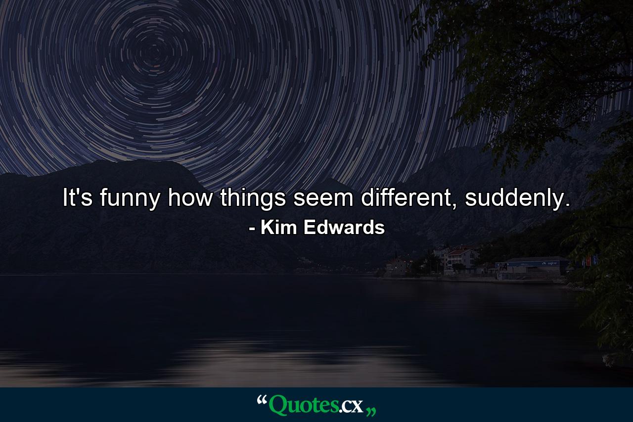 It's funny how things seem different, suddenly. - Quote by Kim Edwards