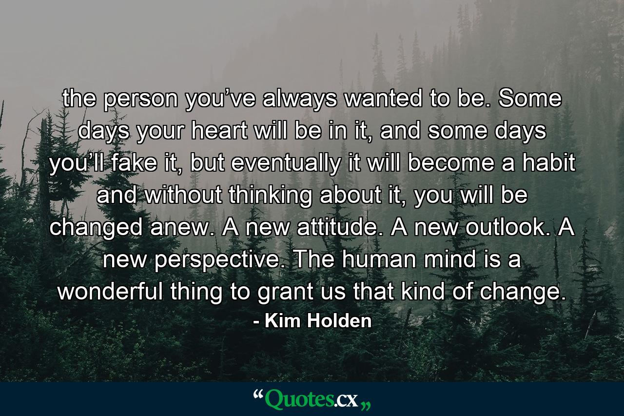 the person you’ve always wanted to be. Some days your heart will be in it, and some days you’ll fake it, but eventually it will become a habit and without thinking about it, you will be changed anew. A new attitude. A new outlook. A new perspective. The human mind is a wonderful thing to grant us that kind of change. - Quote by Kim Holden