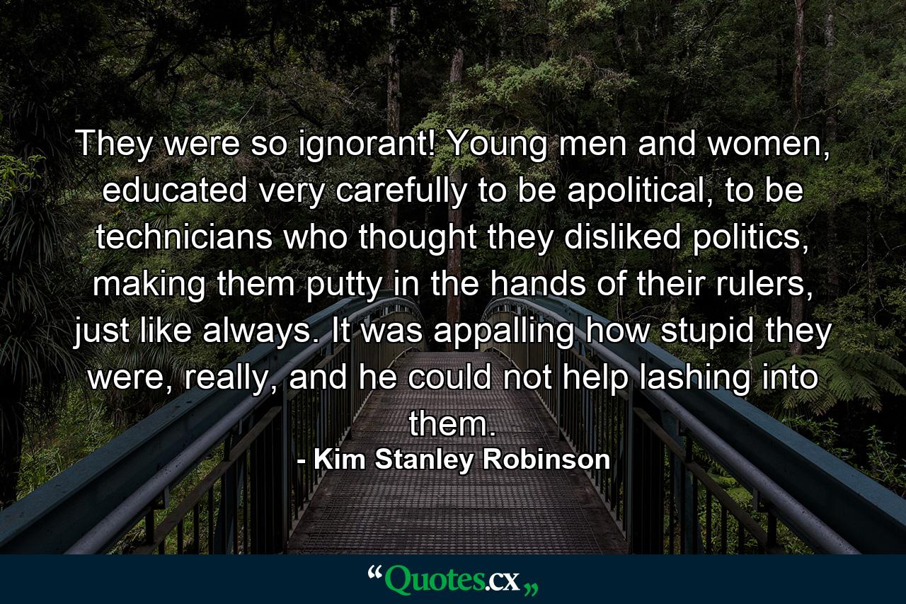 They were so ignorant! Young men and women, educated very carefully to be apolitical, to be technicians who thought they disliked politics, making them putty in the hands of their rulers, just like always. It was appalling how stupid they were, really, and he could not help lashing into them. - Quote by Kim Stanley Robinson