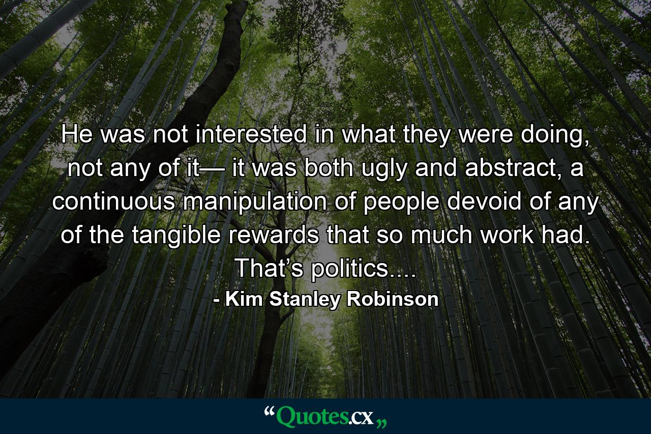 He was not interested in what they were doing, not any of it— it was both ugly and abstract, a continuous manipulation of people devoid of any of the tangible rewards that so much work had. That’s politics.... - Quote by Kim Stanley Robinson