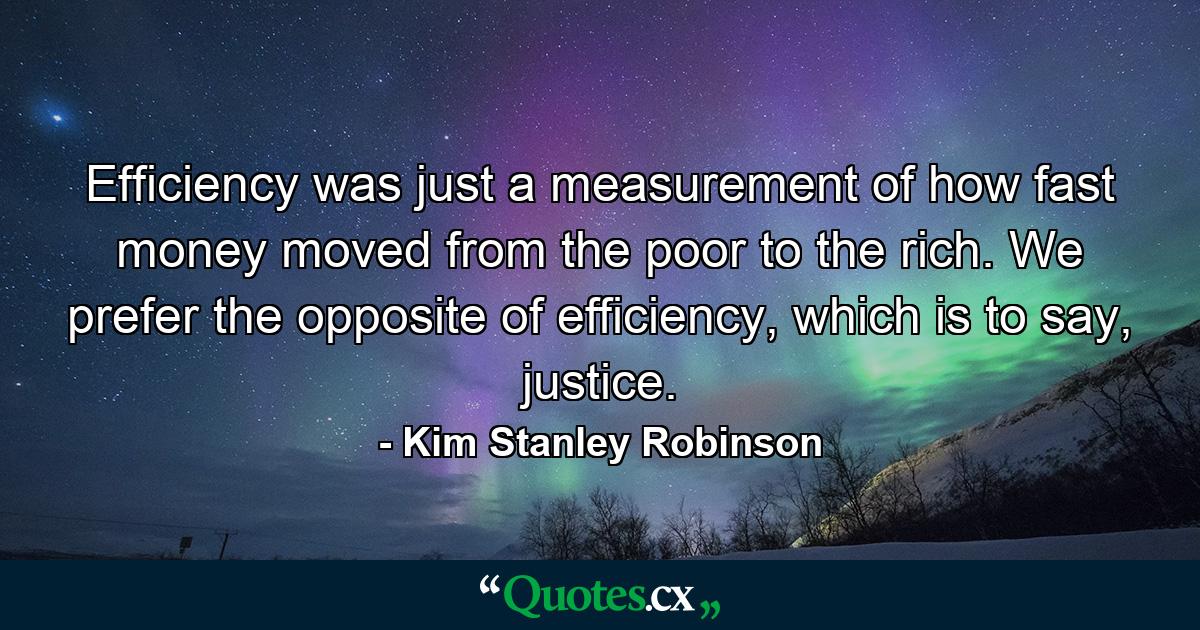 Efficiency was just a measurement of how fast money moved from the poor to the rich. We prefer the opposite of efficiency, which is to say, justice. - Quote by Kim Stanley Robinson