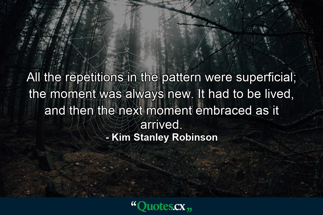 All the repetitions in the pattern were superficial; the moment was always new. It had to be lived, and then the next moment embraced as it arrived. - Quote by Kim Stanley Robinson