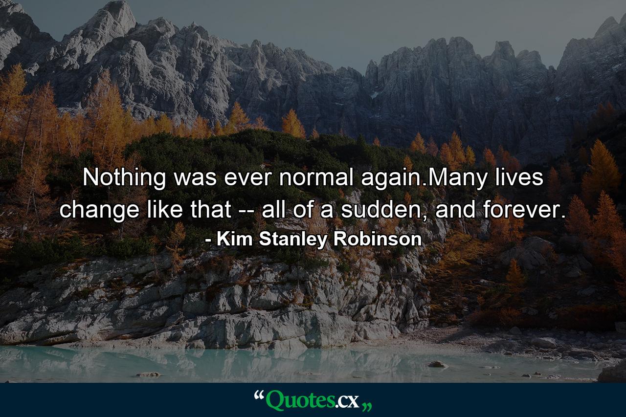 Nothing was ever normal again.Many lives change like that -- all of a sudden, and forever. - Quote by Kim Stanley Robinson