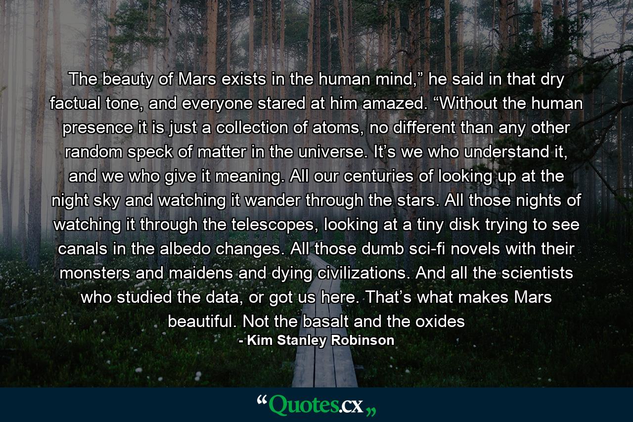 The beauty of Mars exists in the human mind,” he said in that dry factual tone, and everyone stared at him amazed. “Without the human presence it is just a collection of atoms, no different than any other random speck of matter in the universe. It’s we who understand it, and we who give it meaning. All our centuries of looking up at the night sky and watching it wander through the stars. All those nights of watching it through the telescopes, looking at a tiny disk trying to see canals in the albedo changes. All those dumb sci-fi novels with their monsters and maidens and dying civilizations. And all the scientists who studied the data, or got us here. That’s what makes Mars beautiful. Not the basalt and the oxides - Quote by Kim Stanley Robinson