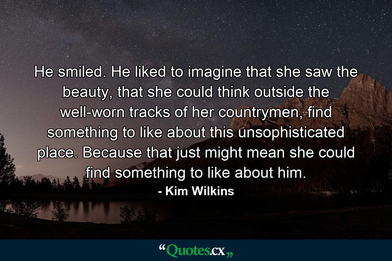 He smiled. He liked to imagine that she saw the beauty, that she could think outside the well-worn tracks of her countrymen, find something to like about this unsophisticated place. Because that just might mean she could find something to like about him. - Quote by Kim Wilkins