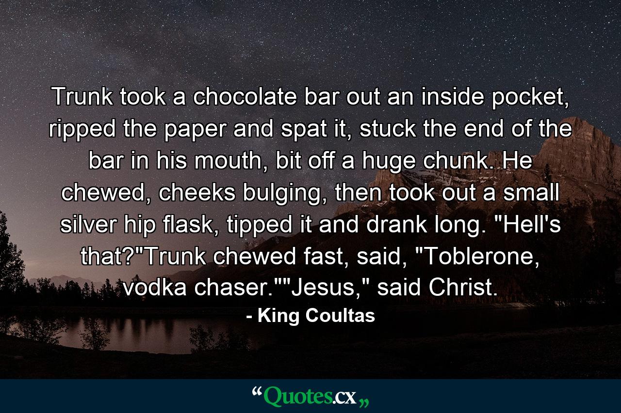 Trunk took a chocolate bar out an inside pocket, ripped the paper and spat it, stuck the end of the bar in his mouth, bit off a huge chunk. He chewed, cheeks bulging, then took out a small silver hip flask, tipped it and drank long. 