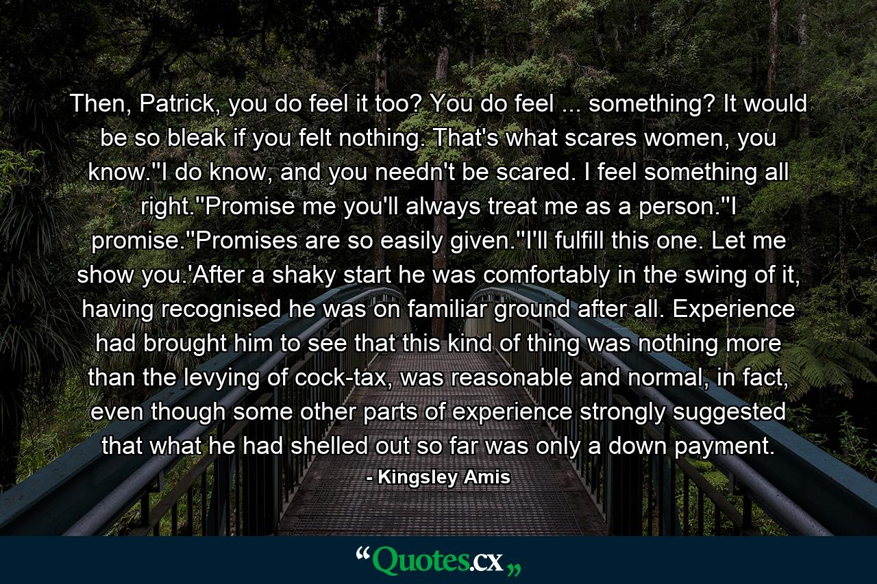 Then, Patrick, you do feel it too? You do feel ... something? It would be so bleak if you felt nothing. That's what scares women, you know.''I do know, and you needn't be scared. I feel something all right.''Promise me you'll always treat me as a person.''I promise.''Promises are so easily given.''I'll fulfill this one. Let me show you.'After a shaky start he was comfortably in the swing of it, having recognised he was on familiar ground after all. Experience had brought him to see that this kind of thing was nothing more than the levying of cock-tax, was reasonable and normal, in fact, even though some other parts of experience strongly suggested that what he had shelled out so far was only a down payment. - Quote by Kingsley Amis