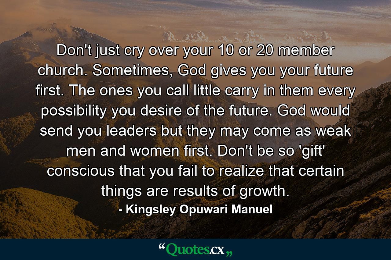 Don't just cry over your 10 or 20 member church. Sometimes, God gives you your future first. The ones you call little carry in them every possibility you desire of the future. God would send you leaders but they may come as weak men and women first. Don't be so 'gift' conscious that you fail to realize that certain things are results of growth. - Quote by Kingsley Opuwari Manuel