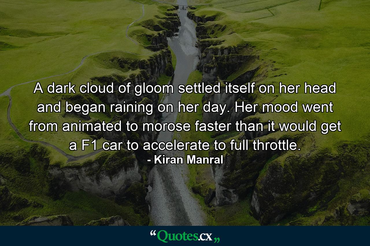 A dark cloud of gloom settled itself on her head and began raining on her day. Her mood went from animated to morose faster than it would get a F1 car to accelerate to full throttle. - Quote by Kiran Manral