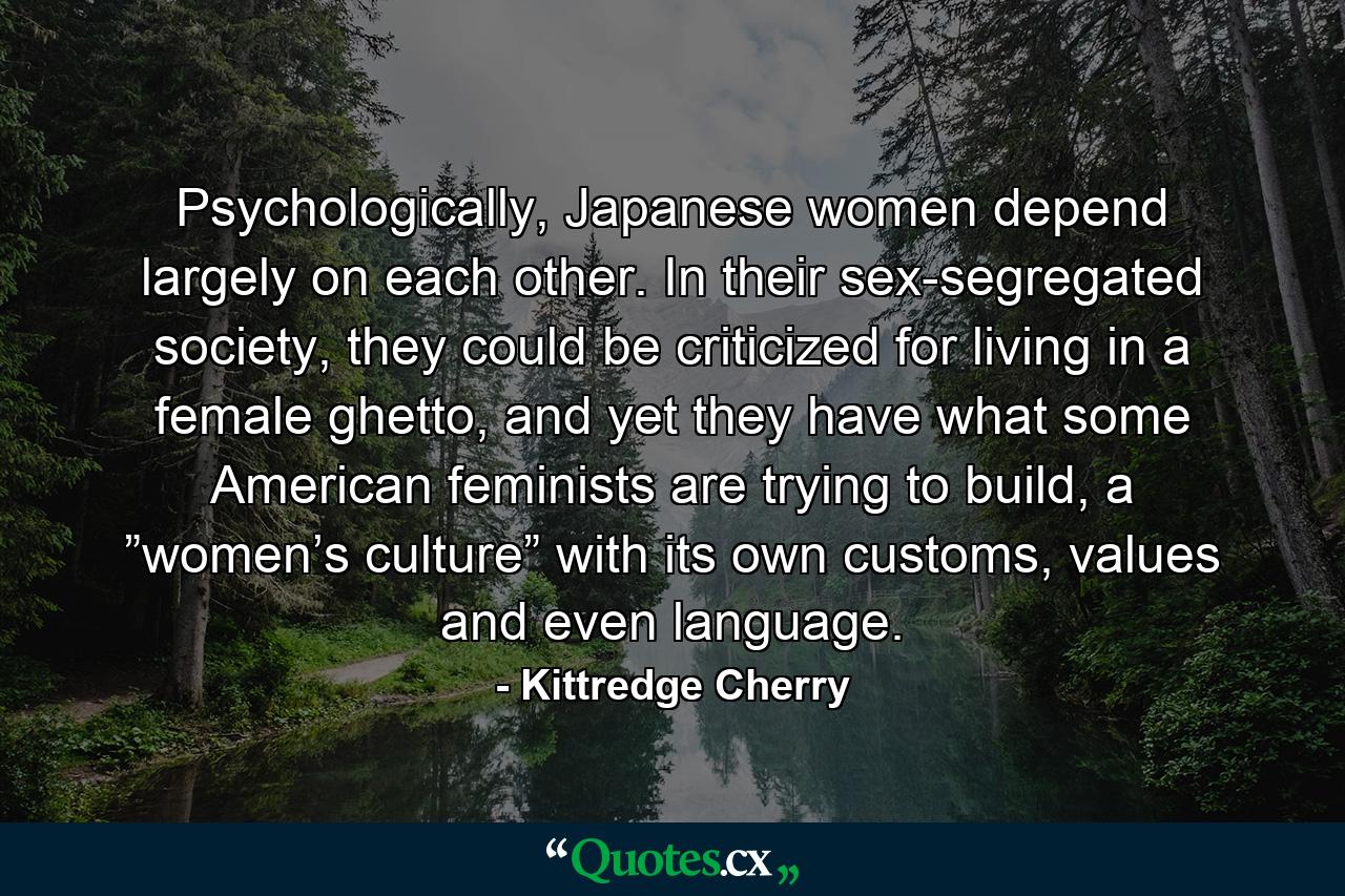 Psychologically, Japanese women depend largely on each other. In their sex-segregated society, they could be criticized for living in a female ghetto, and yet they have what some American feminists are trying to build, a ”women’s culture” with its own customs, values and even language. - Quote by Kittredge Cherry