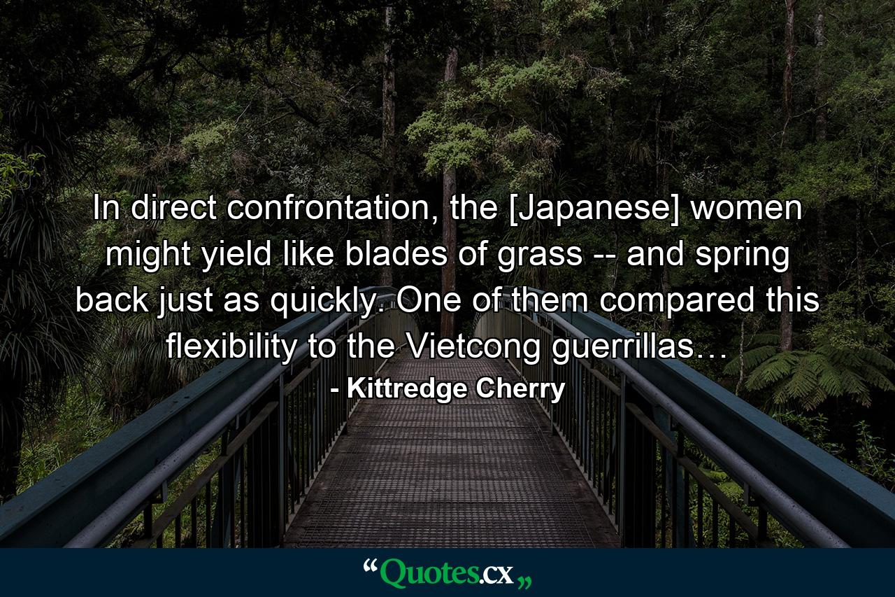 In direct confrontation, the [Japanese] women might yield like blades of grass -- and spring back just as quickly. One of them compared this flexibility to the Vietcong guerrillas… - Quote by Kittredge Cherry