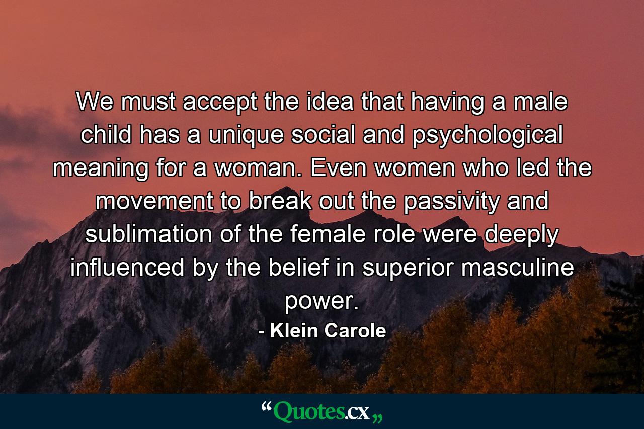 We must accept the idea that having a male child has a unique social and psychological meaning for a woman. Even women who led the movement to break out the passivity and sublimation of the female role were deeply influenced by the belief in superior masculine power. - Quote by Klein Carole