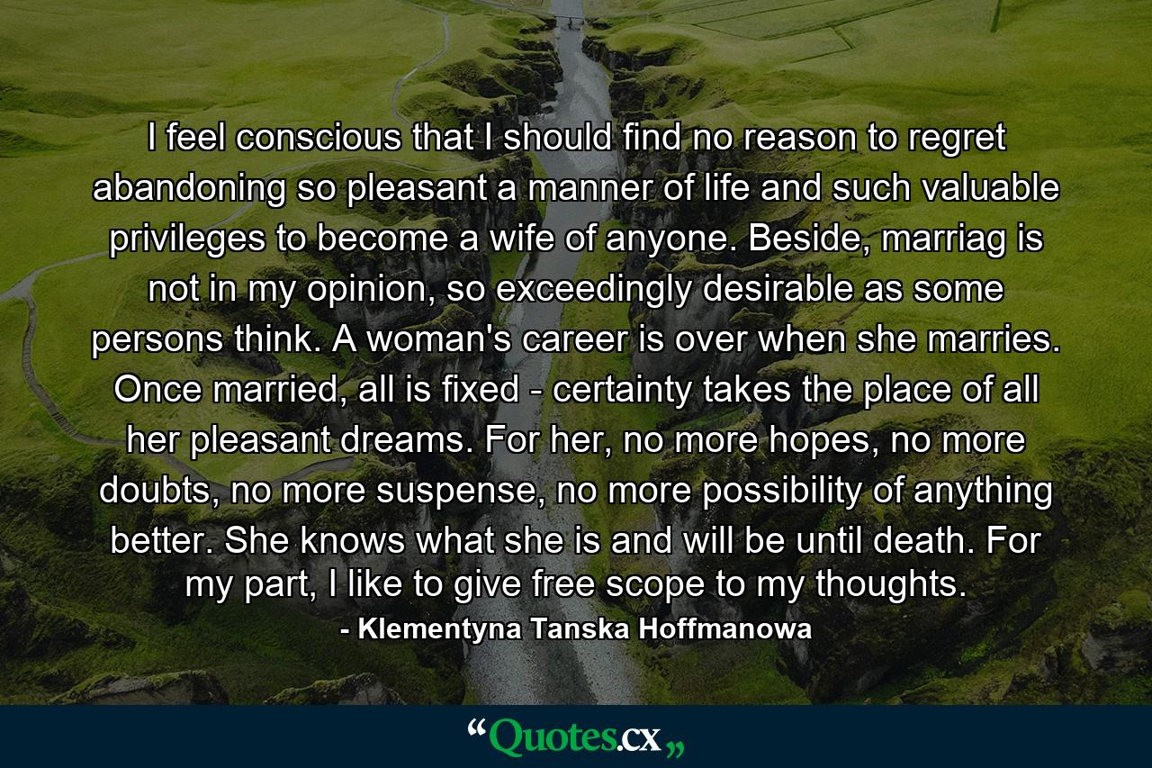 I feel conscious that I should find no reason to regret abandoning so pleasant a manner of life and such valuable privileges to become a wife of anyone. Beside, marriag is not in my opinion, so exceedingly desirable as some persons think. A woman's career is over when she marries. Once married, all is fixed - certainty takes the place of all her pleasant dreams. For her, no more hopes, no more doubts, no more suspense, no more possibility of anything better. She knows what she is and will be until death. For my part, I like to give free scope to my thoughts. - Quote by Klementyna Tanska Hoffmanowa