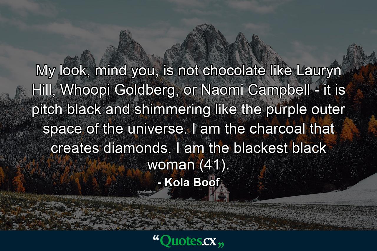 My look, mind you, is not chocolate like Lauryn Hill, Whoopi Goldberg, or Naomi Campbell - it is pitch black and shimmering like the purple outer space of the universe. I am the charcoal that creates diamonds. I am the blackest black woman (41). - Quote by Kola Boof