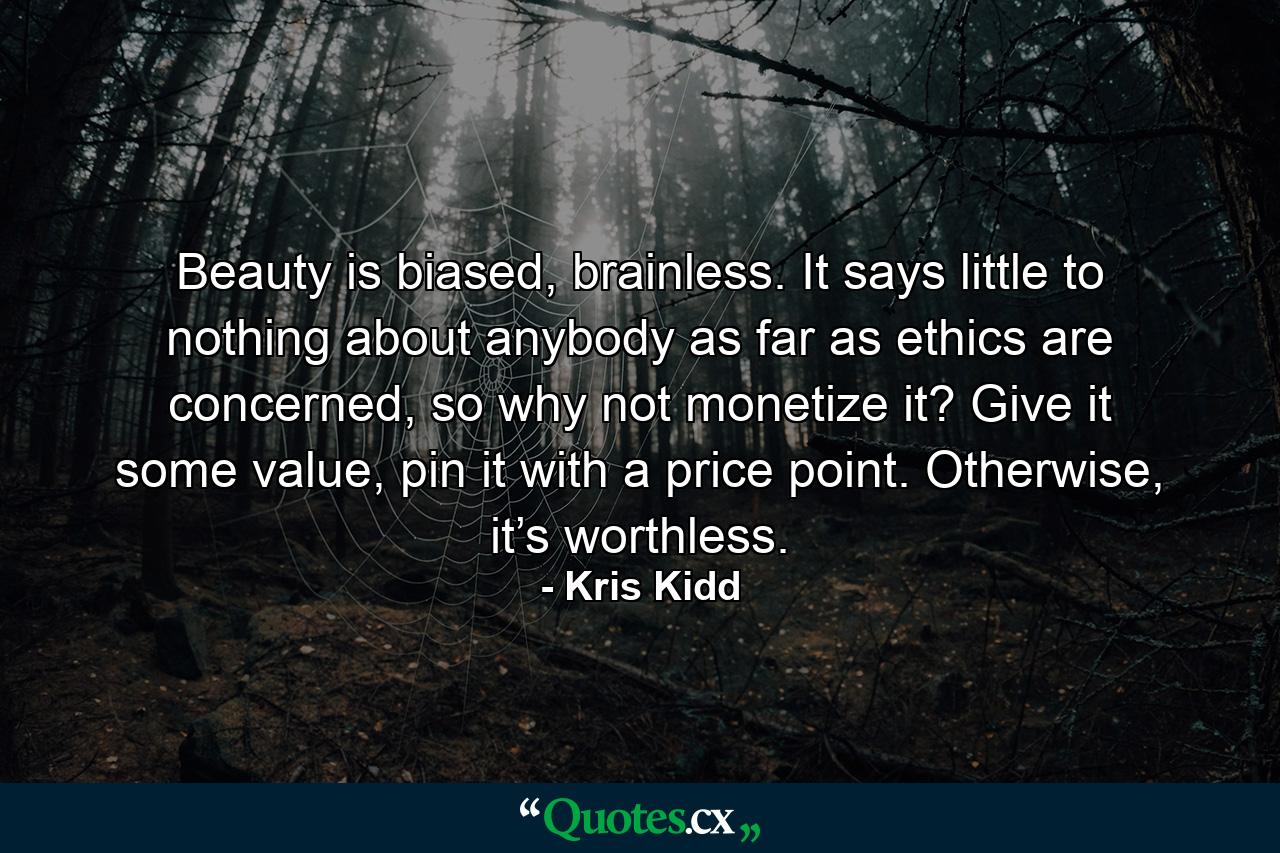 Beauty is biased, brainless. It says little to nothing about anybody as far as ethics are concerned, so why not monetize it? Give it some value, pin it with a price point. Otherwise, it’s worthless. - Quote by Kris Kidd