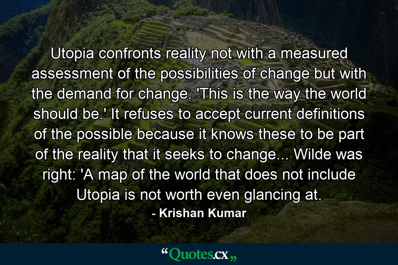 Utopia confronts reality not with a measured assessment of the possibilities of change but with the demand for change. 'This is the way the world should be.' It refuses to accept current definitions of the possible because it knows these to be part of the reality that it seeks to change... Wilde was right: 'A map of the world that does not include Utopia is not worth even glancing at. - Quote by Krishan Kumar