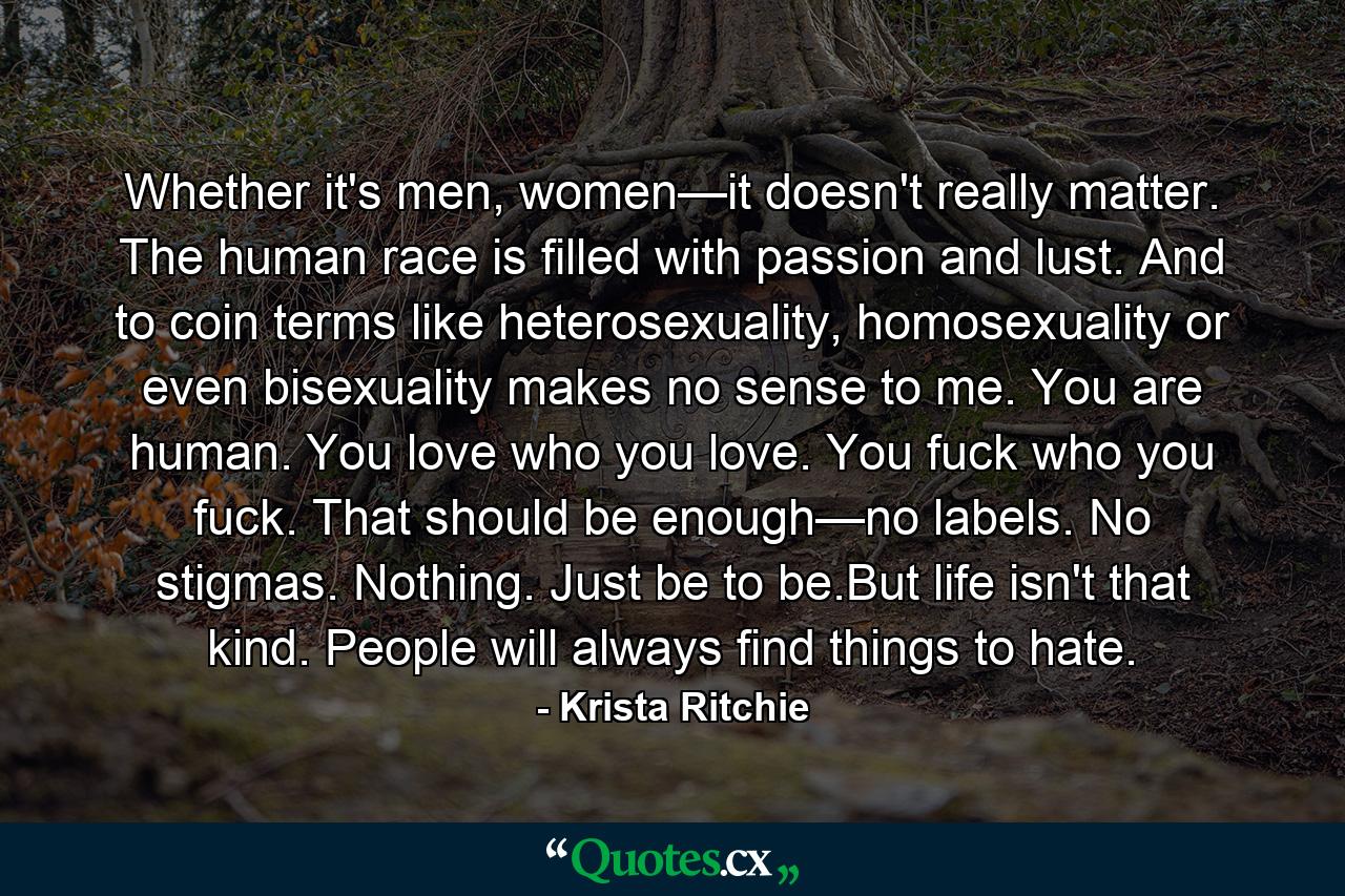 Whether it's men, women—it doesn't really matter. The human race is filled with passion and lust. And to coin terms like heterosexuality, homosexuality or even bisexuality makes no sense to me. You are human. You love who you love. You fuck who you fuck. That should be enough—no labels. No stigmas. Nothing. Just be to be.But life isn't that kind. People will always find things to hate. - Quote by Krista Ritchie