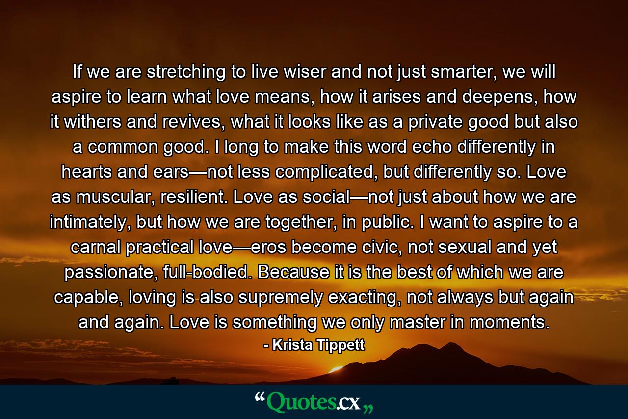 If we are stretching to live wiser and not just smarter, we will aspire to learn what love means, how it arises and deepens, how it withers and revives, what it looks like as a private good but also a common good. I long to make this word echo differently in hearts and ears—not less complicated, but differently so. Love as muscular, resilient. Love as social—not just about how we are intimately, but how we are together, in public. I want to aspire to a carnal practical love—eros become civic, not sexual and yet passionate, full-bodied. Because it is the best of which we are capable, loving is also supremely exacting, not always but again and again. Love is something we only master in moments. - Quote by Krista Tippett