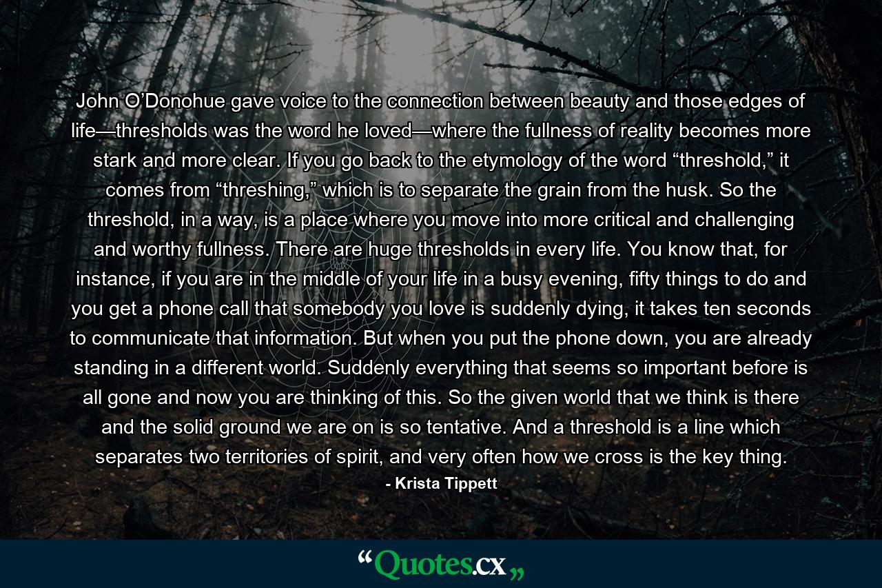 John O’Donohue gave voice to the connection between beauty and those edges of life—thresholds was the word he loved—where the fullness of reality becomes more stark and more clear. If you go back to the etymology of the word “threshold,” it comes from “threshing,” which is to separate the grain from the husk. So the threshold, in a way, is a place where you move into more critical and challenging and worthy fullness. There are huge thresholds in every life. You know that, for instance, if you are in the middle of your life in a busy evening, fifty things to do and you get a phone call that somebody you love is suddenly dying, it takes ten seconds to communicate that information. But when you put the phone down, you are already standing in a different world. Suddenly everything that seems so important before is all gone and now you are thinking of this. So the given world that we think is there and the solid ground we are on is so tentative. And a threshold is a line which separates two territories of spirit, and very often how we cross is the key thing. - Quote by Krista Tippett