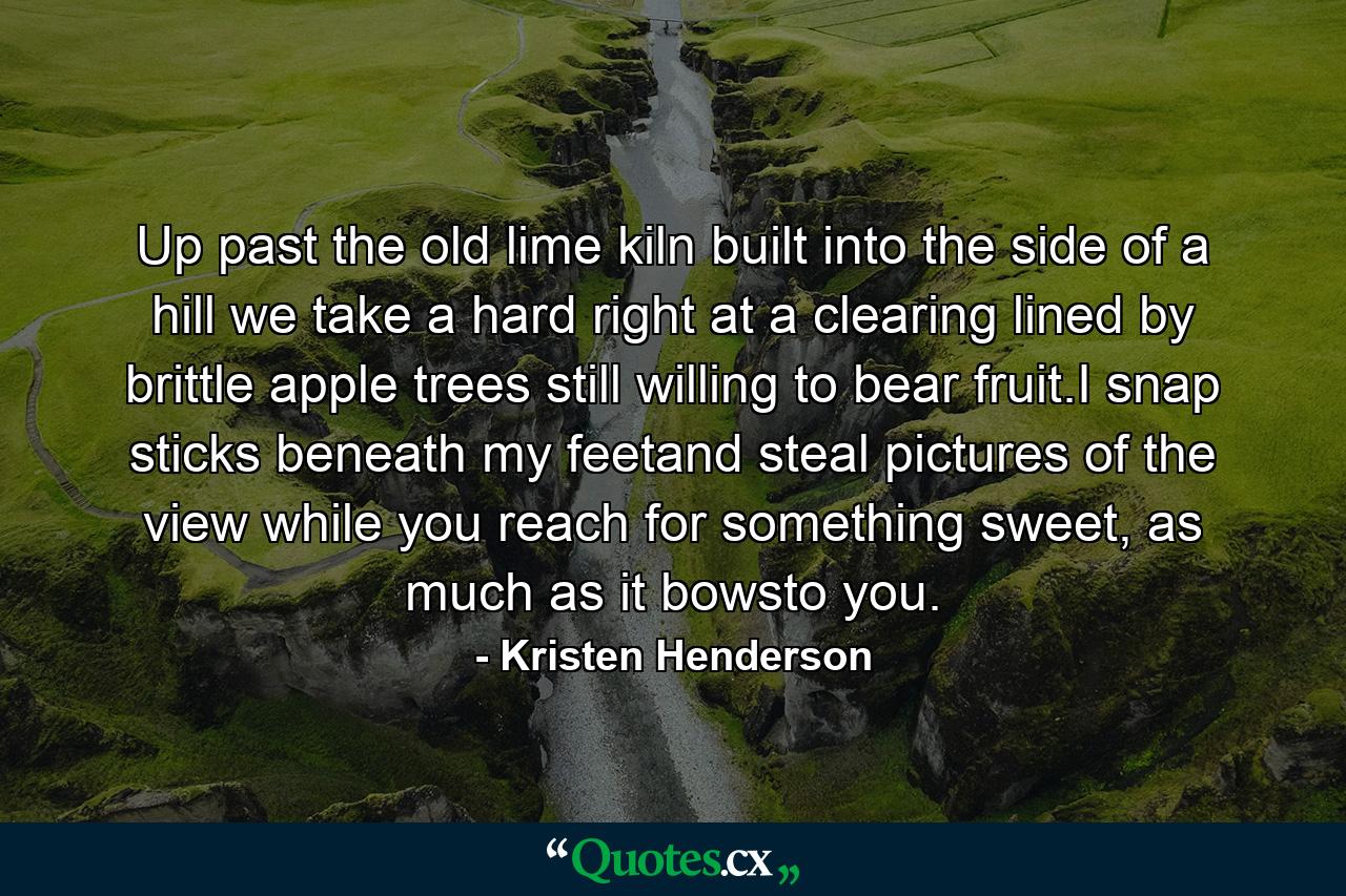 Up past the old lime kiln built into the side of a hill we take a hard right at a clearing lined by brittle apple trees still willing to bear fruit.I snap sticks beneath my feetand steal pictures of the view while you reach for something sweet, as much as it bowsto you. - Quote by Kristen Henderson