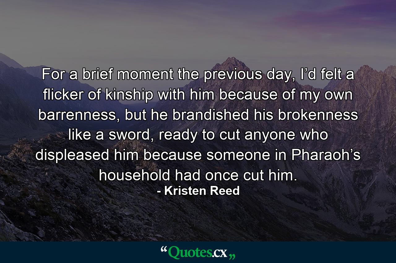 For a brief moment the previous day, I’d felt a flicker of kinship with him because of my own barrenness, but he brandished his brokenness like a sword, ready to cut anyone who displeased him because someone in Pharaoh’s household had once cut him. - Quote by Kristen Reed