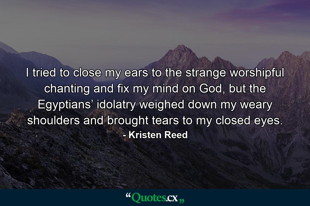 I tried to close my ears to the strange worshipful chanting and fix my mind on God, but the Egyptians’ idolatry weighed down my weary shoulders and brought tears to my closed eyes. - Quote by Kristen Reed