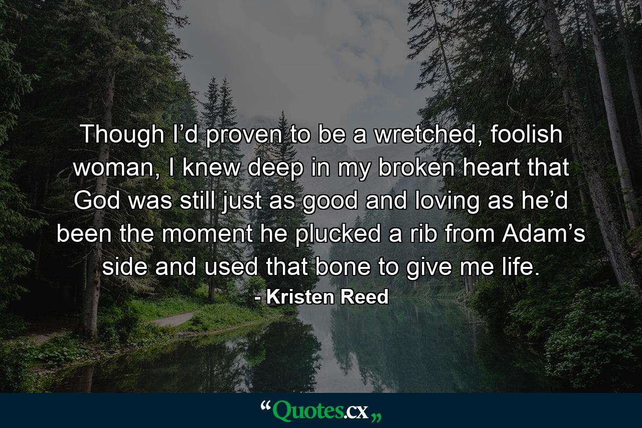 Though I’d proven to be a wretched, foolish woman, I knew deep in my broken heart that God was still just as good and loving as he’d been the moment he plucked a rib from Adam’s side and used that bone to give me life. - Quote by Kristen Reed