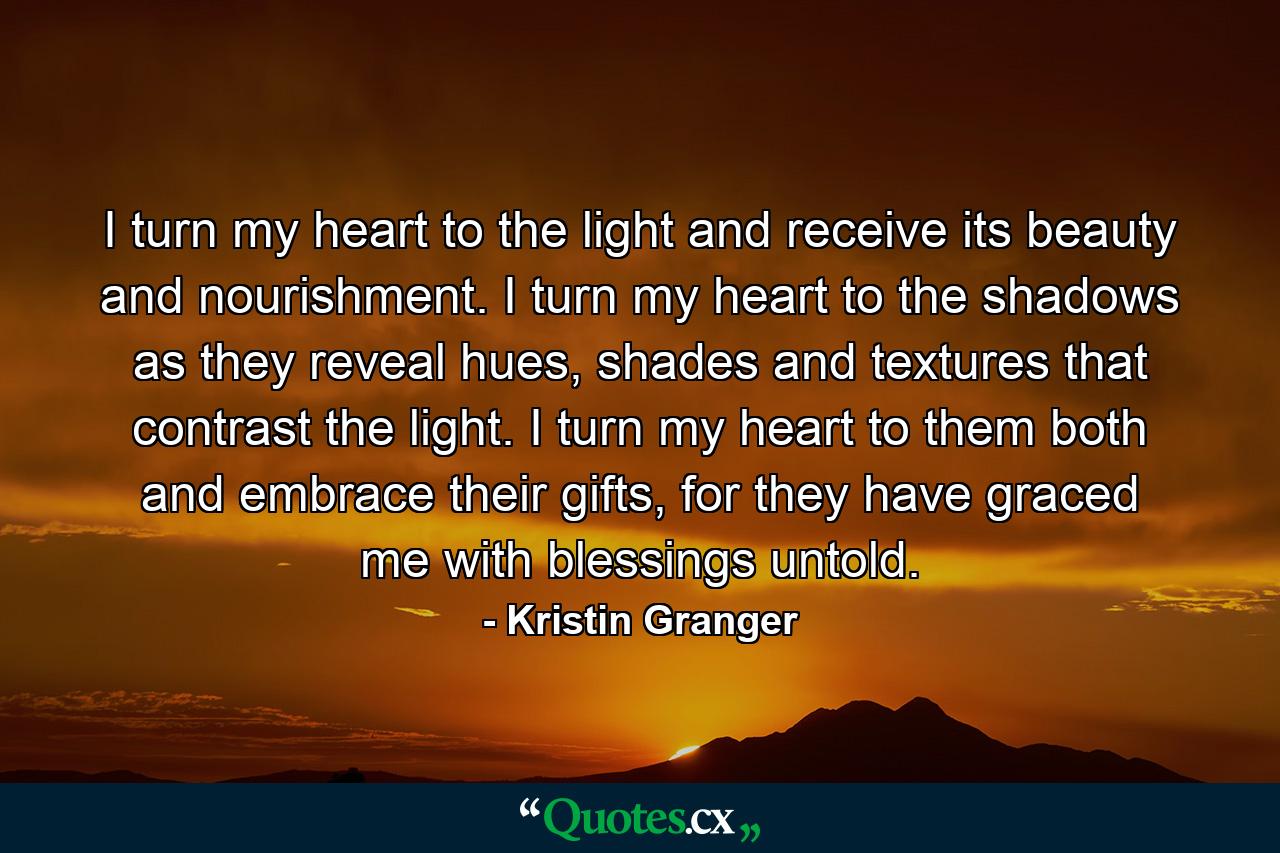 I turn my heart to the light and receive its beauty and nourishment. I turn my heart to the shadows as they reveal hues, shades and textures that contrast the light. I turn my heart to them both and embrace their gifts, for they have graced me with blessings untold. - Quote by Kristin Granger