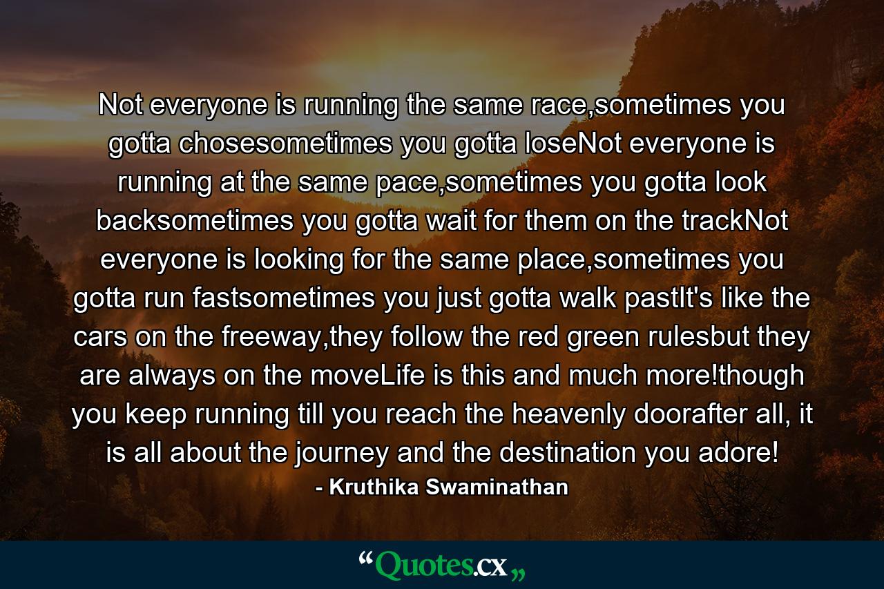Not everyone is running the same race,sometimes you gotta chosesometimes you gotta loseNot everyone is running at the same pace,sometimes you gotta look backsometimes you gotta wait for them on the trackNot everyone is looking for the same place,sometimes you gotta run fastsometimes you just gotta walk pastIt's like the cars on the freeway,they follow the red green rulesbut they are always on the moveLife is this and much more!though you keep running till you reach the heavenly doorafter all, it is all about the journey and the destination you adore! - Quote by Kruthika Swaminathan