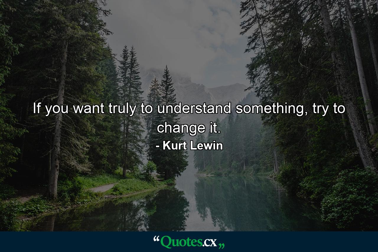 If you want truly to understand something, try to change it. - Quote by Kurt Lewin