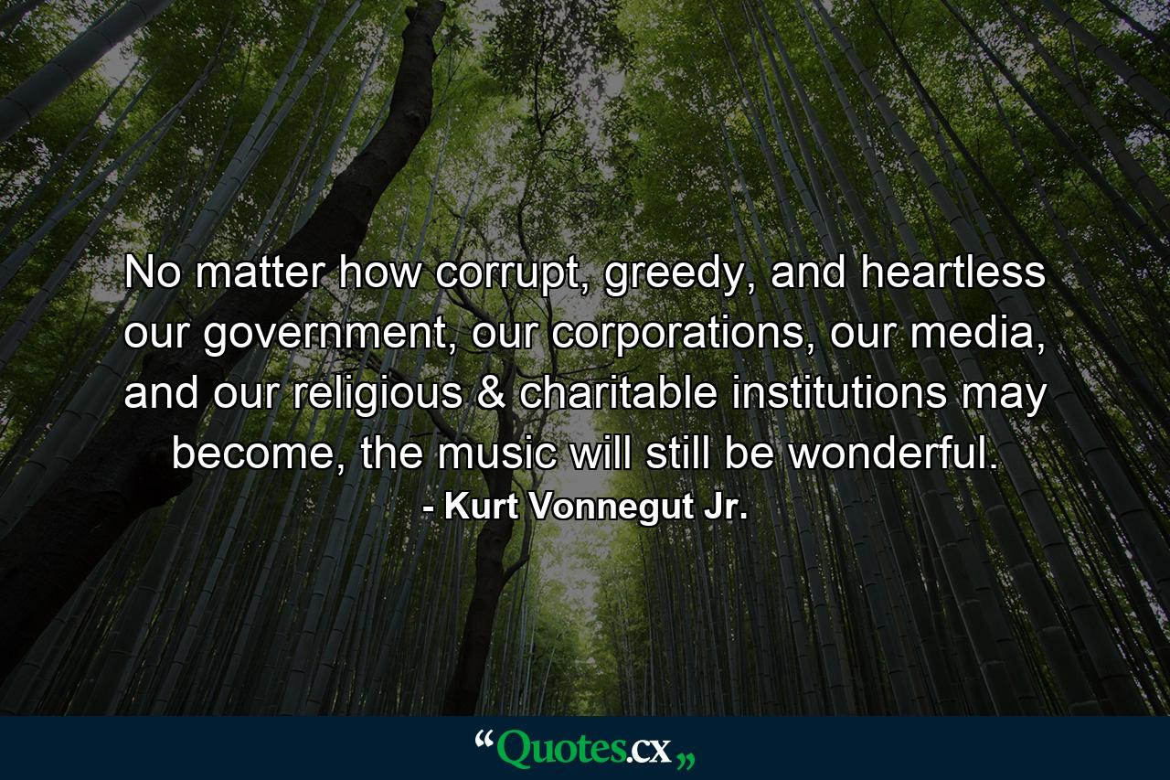 No matter how corrupt, greedy, and heartless our government, our corporations, our media, and our religious & charitable institutions may become, the music will still be wonderful. - Quote by Kurt Vonnegut Jr.