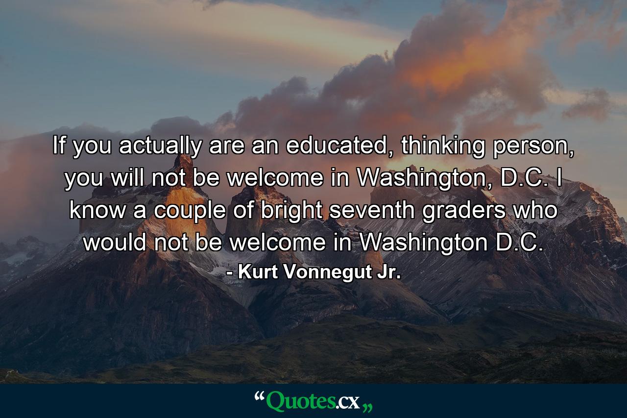 If you actually are an educated, thinking person, you will not be welcome in Washington, D.C. I know a couple of bright seventh graders who would not be welcome in Washington D.C. - Quote by Kurt Vonnegut Jr.