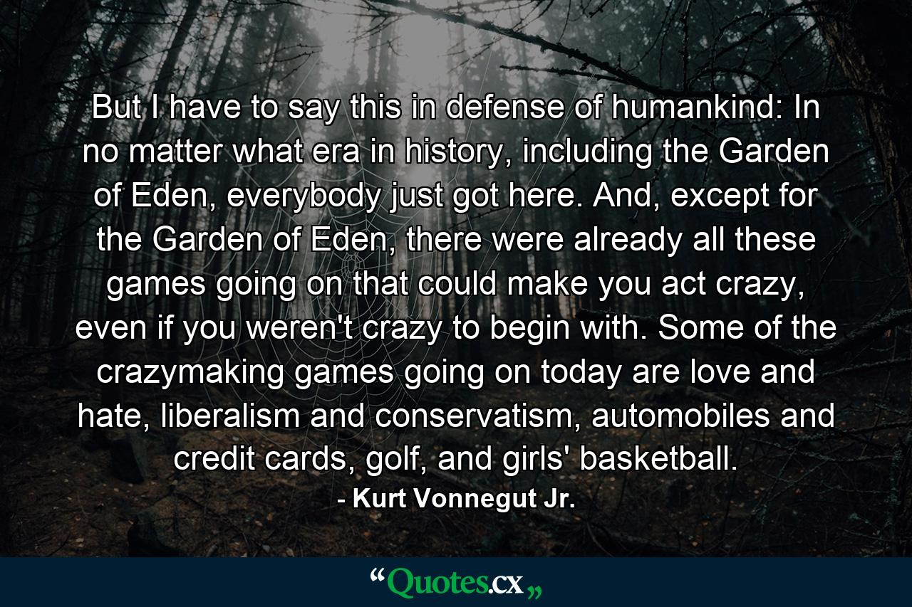 But I have to say this in defense of humankind: In no matter what era in history, including the Garden of Eden, everybody just got here. And, except for the Garden of Eden, there were already all these games going on that could make you act crazy, even if you weren't crazy to begin with. Some of the crazymaking games going on today are love and hate, liberalism and conservatism, automobiles and credit cards, golf, and girls' basketball. - Quote by Kurt Vonnegut Jr.