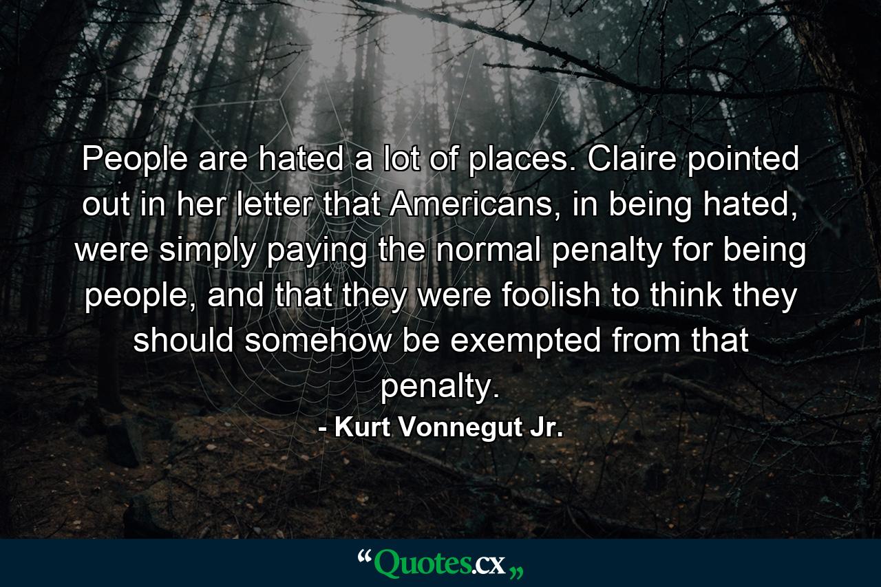 People are hated a lot of places. Claire pointed out in her letter that Americans, in being hated, were simply paying the normal penalty for being people, and that they were foolish to think they should somehow be exempted from that penalty. - Quote by Kurt Vonnegut Jr.