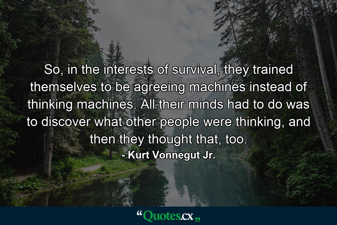 So, in the interests of survival, they trained themselves to be agreeing machines instead of thinking machines. All their minds had to do was to discover what other people were thinking, and then they thought that, too. - Quote by Kurt Vonnegut Jr.