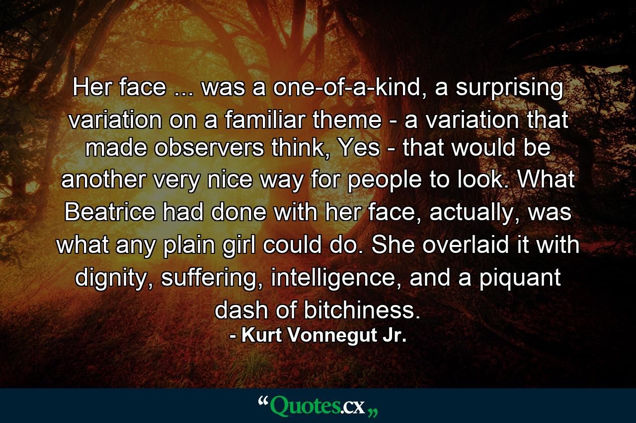 Her face ... was a one-of-a-kind, a surprising variation on a familiar theme - a variation that made observers think, Yes - that would be another very nice way for people to look. What Beatrice had done with her face, actually, was what any plain girl could do. She overlaid it with dignity, suffering, intelligence, and a piquant dash of bitchiness. - Quote by Kurt Vonnegut Jr.