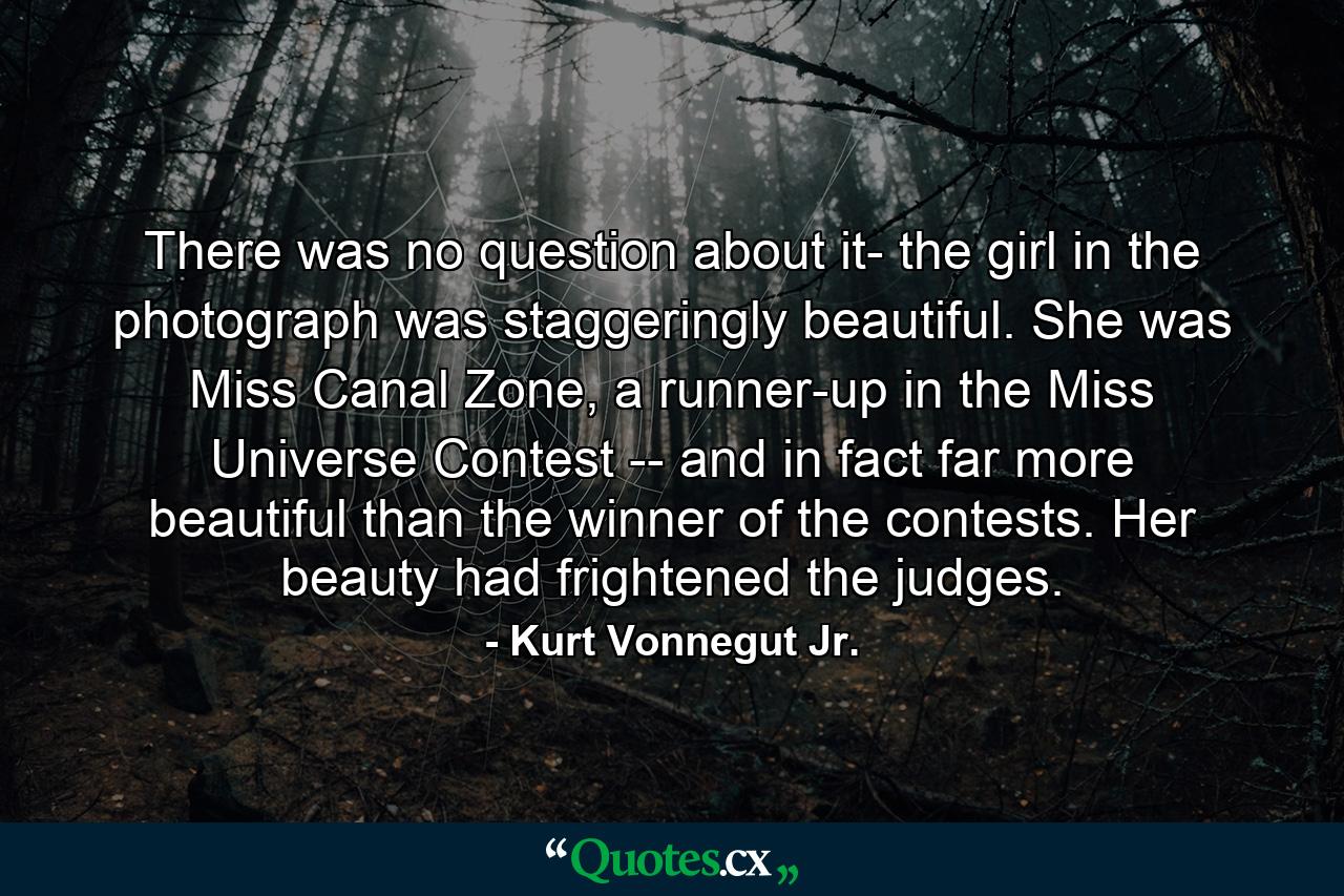 There was no question about it- the girl in the photograph was staggeringly beautiful. She was Miss Canal Zone, a runner-up in the Miss Universe Contest -- and in fact far more beautiful than the winner of the contests. Her beauty had frightened the judges. - Quote by Kurt Vonnegut Jr.