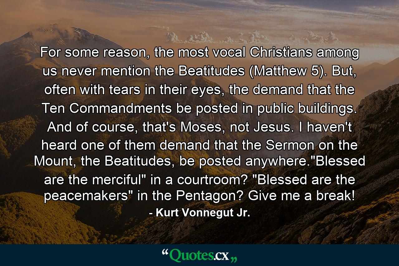 For some reason, the most vocal Christians among us never mention the Beatitudes (Matthew 5). But, often with tears in their eyes, the demand that the Ten Commandments be posted in public buildings. And of course, that's Moses, not Jesus. I haven't heard one of them demand that the Sermon on the Mount, the Beatitudes, be posted anywhere.