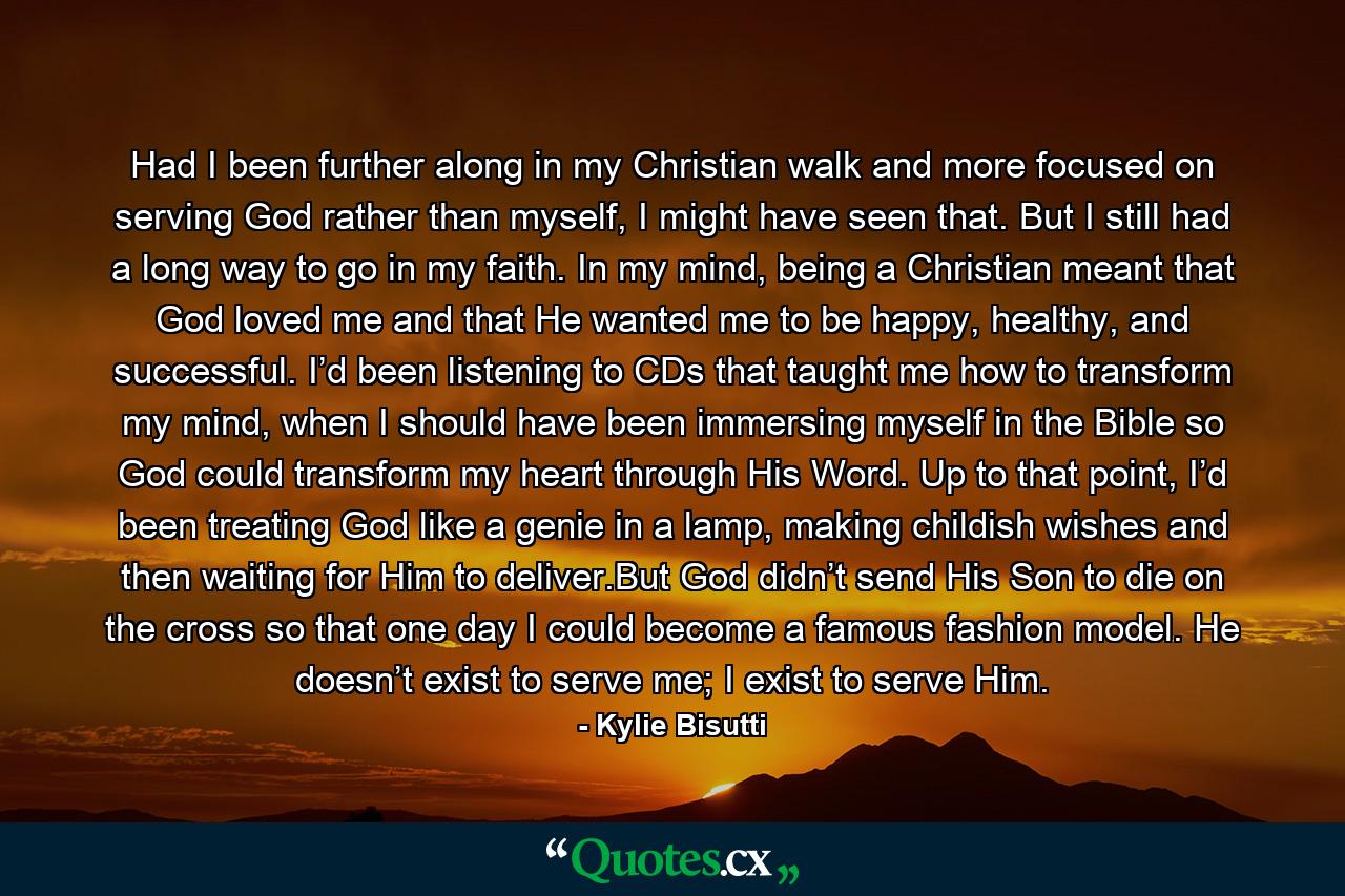 Had I been further along in my Christian walk and more focused on serving God rather than myself, I might have seen that. But I still had a long way to go in my faith. In my mind, being a Christian meant that God loved me and that He wanted me to be happy, healthy, and successful. I’d been listening to CDs that taught me how to transform my mind, when I should have been immersing myself in the Bible so God could transform my heart through His Word. Up to that point, I’d been treating God like a genie in a lamp, making childish wishes and then waiting for Him to deliver.But God didn’t send His Son to die on the cross so that one day I could become a famous fashion model. He doesn’t exist to serve me; I exist to serve Him. - Quote by Kylie Bisutti