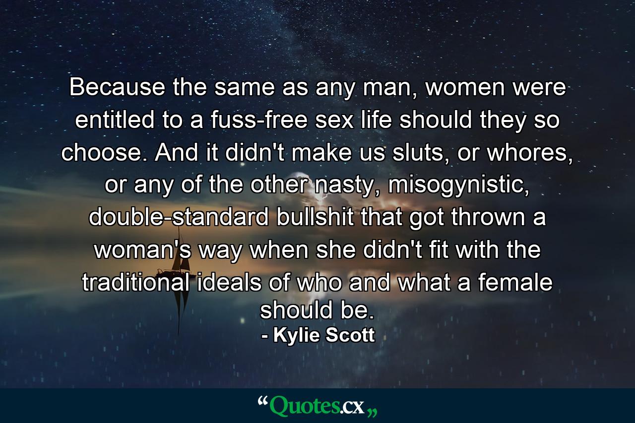 Because the same as any man, women were entitled to a fuss-free sex life should they so choose. And it didn't make us sluts, or whores, or any of the other nasty, misogynistic, double-standard bullshit that got thrown a woman's way when she didn't fit with the traditional ideals of who and what a female should be. - Quote by Kylie Scott