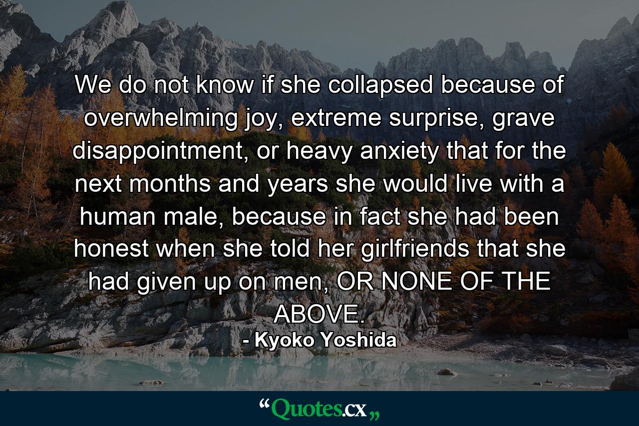 We do not know if she collapsed because of overwhelming joy, extreme surprise, grave disappointment, or heavy anxiety that for the next months and years she would live with a human male, because in fact she had been honest when she told her girlfriends that she had given up on men, OR NONE OF THE ABOVE. - Quote by Kyoko Yoshida