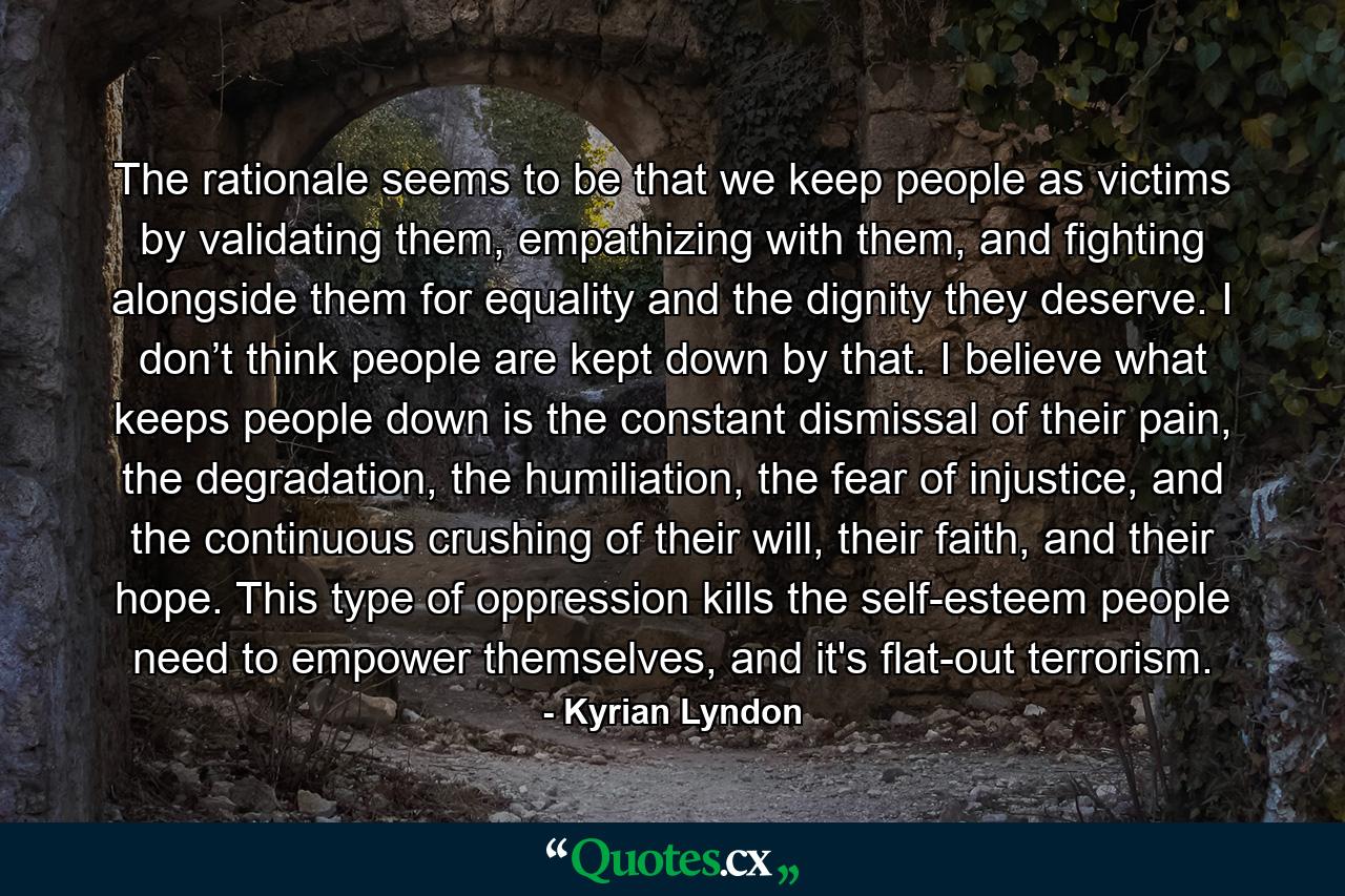 The rationale seems to be that we keep people as victims by validating them, empathizing with them, and fighting alongside them for equality and the dignity they deserve. I don’t think people are kept down by that. I believe what keeps people down is the constant dismissal of their pain, the degradation, the humiliation, the fear of injustice, and the continuous crushing of their will, their faith, and their hope. This type of oppression kills the self-esteem people need to empower themselves, and it's flat-out terrorism. - Quote by Kyrian Lyndon